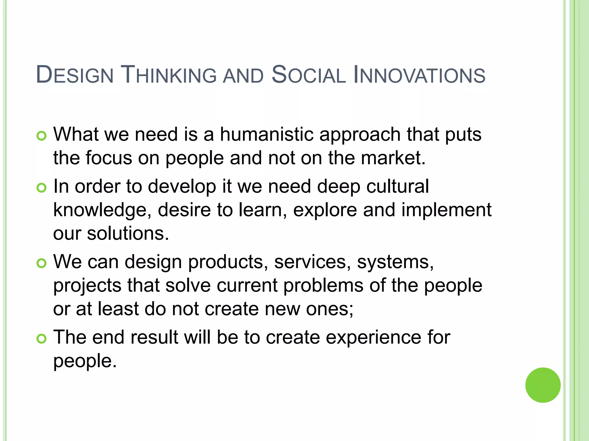 DESIGN THINKING AND SOCIAL INNOVATIONS
 What we need is a humanistic approach that puts
the focus on people and not on the market.
 In order to develop it we need deep cultural
knowledge, desire to learn, explore and implement
our solutions.
 We can design products, services, systems,
projects that solve current problems of the people
or at least do not create new ones;
 The end result will be to create experience for
people.
 
