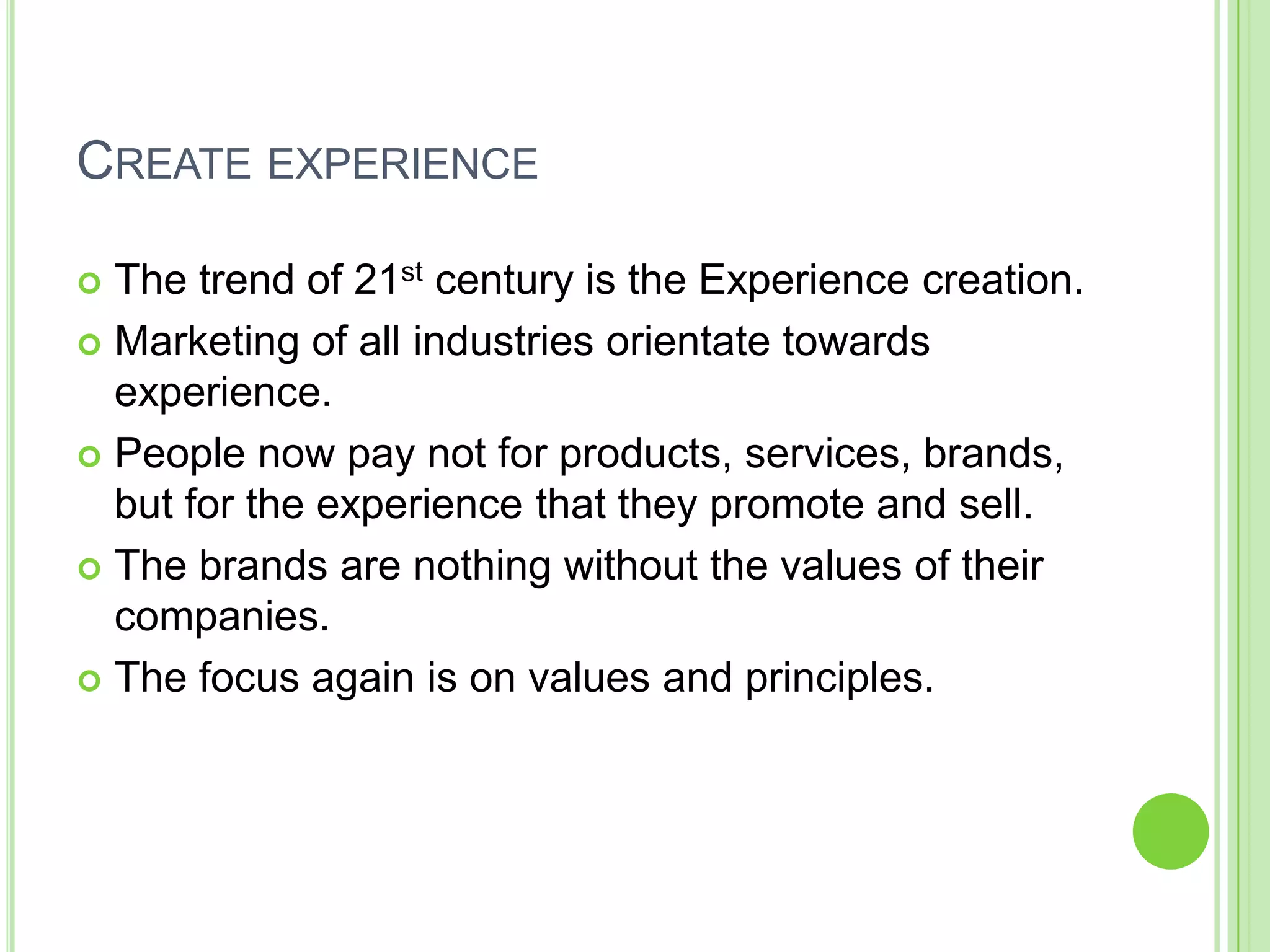 CREATE EXPERIENCE
 The trend of 21st century is the Experience creation.
 Marketing of all industries orientate towards
experience.
 People now pay not for products, services, brands,
but for the experience that they promote and sell.
 The brands are nothing without the values of their
companies.
 The focus again is on values and principles.
 