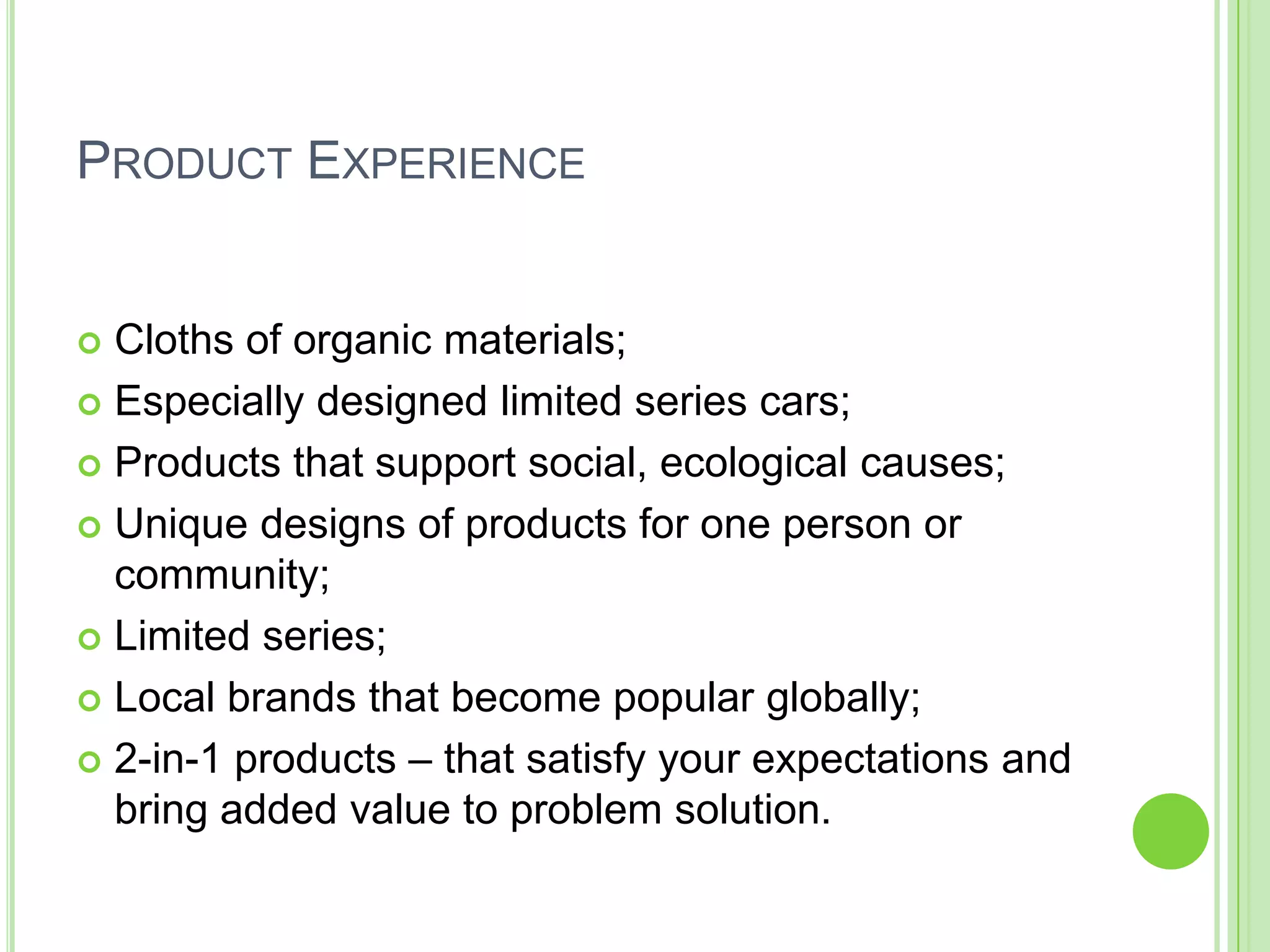 PRODUCT EXPERIENCE
 Cloths of organic materials;
 Especially designed limited series cars;
 Products that support social, ecological causes;
 Unique designs of products for one person or
community;
 Limited series;
 Local brands that become popular globally;
 2-in-1 products – that satisfy your expectations and
bring added value to problem solution.
 