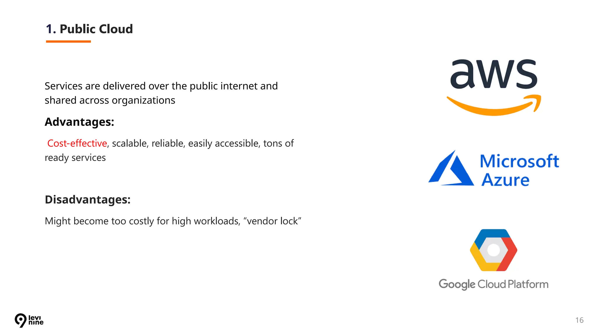 16
1. Public Cloud
Services are delivered over the public internet and
shared across organizations
Advantages:
Cost-effective, scalable, reliable, easily accessible, tons of
ready services
Disadvantages:
Might become too costly for high workloads, “vendor lock”
 
