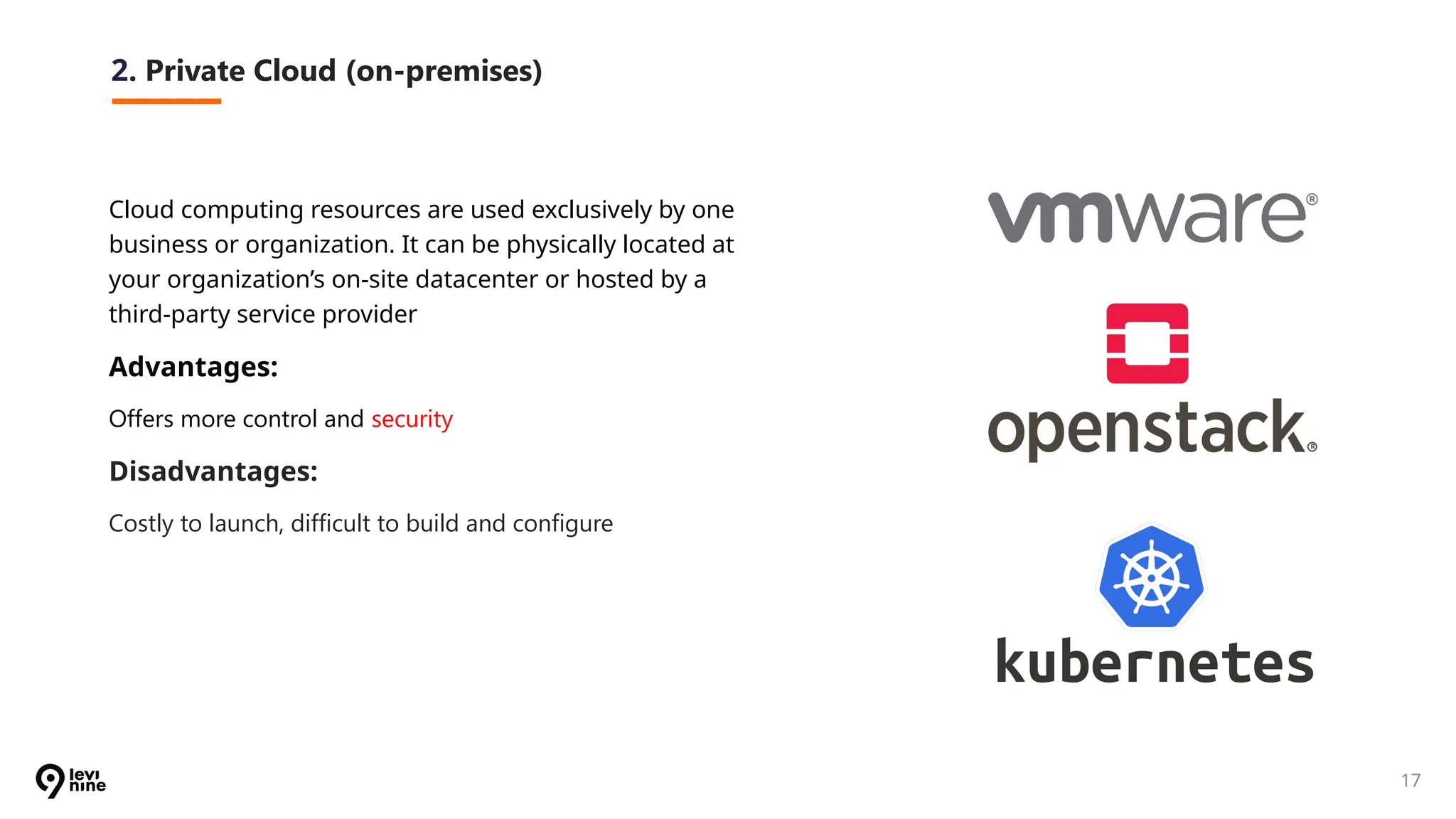 17
2. Private Cloud (on-premises)
Cloud computing resources are used exclusively by one
business or organization. It can be physically located at
your organization’s on-site datacenter or hosted by a
third-party service provider
Advantages:
Offers more control and security
Disadvantages:
Costly to launch, difficult to build and configure
 