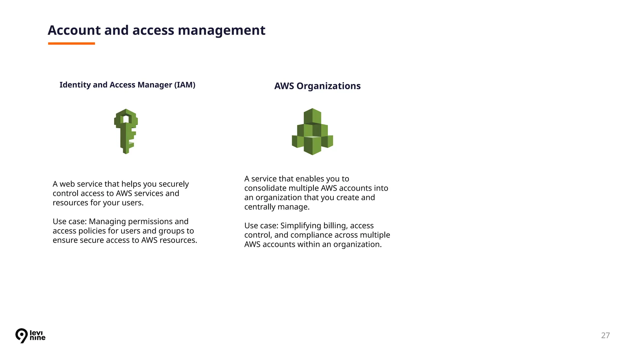 27
Account and access management
Identity and Access Manager (IAM)
A web service that helps you securely
control access to AWS services and
resources for your users.
Use case: Managing permissions and
access policies for users and groups to
ensure secure access to AWS resources.
A service that enables you to
consolidate multiple AWS accounts into
an organization that you create and
centrally manage.
Use case: Simplifying billing, access
control, and compliance across multiple
AWS accounts within an organization.
AWS Organizations
 