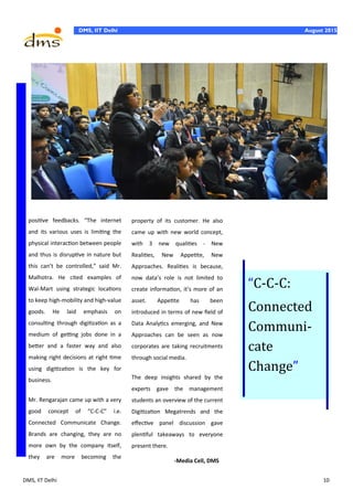 DMS, IIT Delhi 10
DMS, IIT Delhi August 2015
positive feedbacks. “The internet
and its various uses is limiting the
physical interaction between people
and thus is disruptive in nature but
this can’t be controlled,” said Mr.
Malhotra. He cited examples of
Wal-Mart using strategic locations
to keep high-mobility and high-value
goods. He laid emphasis on
consulting through digitization as a
medium of getting jobs done in a
better and a faster way and also
making right decisions at right time
using digitization is the key for
business.
Mr. Rengarajan came up with a very
good concept of “C-C-C” i.e.
Connected Communicate Change.
Brands are changing, they are no
more own by the company itself,
they are more becoming the
property of its customer. He also
came up with new world concept,
with 3 new qualities - New
Realities, New Appetite, New
Approaches. Realities is because,
now data’s role is not limited to
create information, it’s more of an
asset. Appetite has been
introduced in terms of new field of
Data Analytics emerging, and New
Approaches can be seen as now
corporates are taking recruitments
through social media.
The deep insights shared by the
experts gave the management
students an overview of the current
Digitization Megatrends and the
effective panel discussion gave
plentiful takeaways to everyone
present there.
-Media Cell, DMS
“C-C-C:
Connected
Communi-
cate
Change”
 