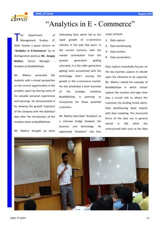 DMS, IIT Delhi 11
DMS, IIT Delhi August 2015
major verticals:
1. Data capture
2. Data warehousing
3. Data analysis
4. Data visualization
Data capture essentially focuses on
the key business aspects to decide
upon the elements to be captured.
Mr. Mathur stated the example of
BookMyShow in which certain
aspects like location and login time
play a crucial role to attract the
customers by sending timely alerts.
Data warehousing deals majorly
with data modeling. The structured
forms of the data are in general
stored in SQL while the
unstructured data such as the data
The Department of
Management Studies, IIT
Delhi hosted a guest lecture on
“Analytics in E-Commerce” by its
distinguished alumnus Mr. Anujay
Mathur, Senior Manager -
Analytics at BookMyShow.
Mr. Mathur presented the
students with a broad perspective
on the current opportunities in the
analytics space by sharing some of
his valuable personal experiences
and learnings. He demonstrated it
by showing the growth trajectory
of the company with the statistical
data after the introduction of the
analytics team at BookMyShow.
Mr. Mathur brought up some
interesting facts which led to the
rapid growth of e-commerce
industry in the past few years. In
the current scenario, with the
market contribution from the
present generation getting
saturated, it is the older generation
getting more accustomed with the
technology that’s causing the
growth in the e-commerce market.
He also presented a brief overview
of the strategic initiatives
BookMyShow is planning to
incorporate for these potential
customers.
Mr. Mathur described “Analytics” as
a mid-way bridge between the
business and technology. He
segmented “Analytics” into four
“Analytics in E - Commerce”
 