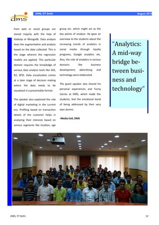 DMS, IIT Delhi 12
DMS, IIT Delhi August 2015
from web or social groups are
stored majorly with the help of
Hadoop or Mongodb. Data analysis
does the augmentation and analysis
based on the data collected. This is
the stage wherein the regression
models are applied. This particular
domain requires the knowledge of
various data analysis tools like SAS,
R2, SPSS. Data visualization comes
at a later stage of decision making
where the data needs to be
visualized in a presentable format.
The speaker also explained the role
of digital marketing in the current
era. Profiling based on transaction
details of the customer helps in
analyzing their interests based on
various segments like location, age
group etc. which might act as the
key points of analysis. He gave an
overview to the students about the
increasing trends of analytics in
social media through loyalty
programs, Google analytics etc.
Also, the role of analytics in various
domains like business
development, advertising, and
technology were elaborated.
The guest speaker also shared his
personal experiences and funny
stories at DMS, which made the
students, feel the emotional bond
of being addressed by their very
own alumni.
-Media Cell, DMS
“Analytics:
A mid-way
bridge be-
tween busi-
ness and
technology”
 