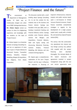 DMS, IIT Delhi 13
DMS, IIT Delhi August 2015
long-term infrastructures, industrial
projects and public services based
upon a non-recourse or limited
recourse financial structure. Project
finance essentially comprehends
strategies in regards to the
development of a single purpose
capital asset, usually with a limited
life, and owned by a Special Purpose
Vehicle (SPV).
The various risks like construction
risk, operational risk, interest rate
risk, foreign currency risk, political
risks coupled with the project
financing were described
thoroughly. The intricate details of
the typical structures and
agreements involved in project
management along with the end
user service agreements were
The environment at
Department of Management
studies, IIT Delhi was an
intellectually charged one when
one of DMS’ distinguished alumnus
Mr. Chetan Kapoor visited our
campus to share his enlightening
experience and knowledge with
our students on the topic of
‘Project Finance’.
Mr. Chetan Kapoor is an Associate
Director at Synergy Consulting Inc.
and has an experience of more
than 4 years in Project Advisory &
Structured Finance, Transaction
Advisory, Valuation, Financial
Modelling, Mergers & Acquisitions,
Due Diligence, Term Sheets
Preparation.
The discussion started with a small
briefing about Synergy Consulting
Inc. to set the context for the
students new to the business and
finance domain. Synergy was
founded in the year 2002, and is a
boutique Investment Banking and
Financial Advisory service. Synergy
provides some financial advisory
services like Mergers and
Acquisitions, Financial Advisory,
Debt and Equity raising and
Structuring, Mezzanine financing,
Contract Analysis, Financial
Modelling, Bid Advisory and also
conducts training programs .
Mr. Kapoor gave a comprehensive
explanation of the term ‘Project
finance’ and the way it influences
the industries in financing of
“Project Finance and the future”
 