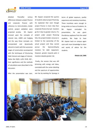 DMS, IIT Delhi 14
DMS, IIT Delhi August 2015
detailed. Thereafter various
differences between project finance
and corporate finance with
reference to risk-to-lenders, lender
control, project validation were
projected acutely. Mr. Kapoor
stressed upon the concepts of
interest rate, LIBOR and hedging
and the way these concepts are
incorporated and dynamically
altered to match with the successive
stages of construction accompanied
with the techniques of Structuring
Debt Interest and stages of interest.
Ratios like DSCR, LLCR, PLCR, D/E ,
their significance and the methods
of calculations were described in the
discussion.
After the presentation was over,
Mr. Kapoor answered the queries
of students about project financing.
He explained that even though
project finance is more risky than
corporate finance but yet investors
go for it due to greater returns. If a
project under project financing
fails, the project lenders recourse is
limited to the ownership of the
actual project and they cannot
pursue the Sponsors/Equity
investors for debt repayment.
However, greater rewards pulls in
investors despite greater risk.
Finally, the session that was still
brimming with energy and ideas,
concluded with the career detailing
and the spectrum of opportunities
one has by working for Synergy in
terms of global exposure, quality
experience and monetary incentives.
These incentives were enough to
bring smiles on faces of students. As
Mr. Kapoor concluded his
presentation, he was given
thunderous applause from the sated
students. We hope to have
Mr. Kapoor back on campus again
soon with more knowledge to share
and words of advice for the
students.
-Media Cell, DMS
 