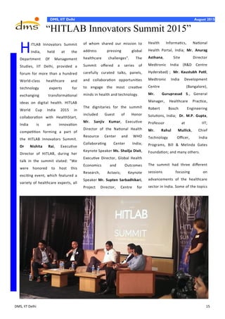 DMS, IIT Delhi 15
DMS, IIT Delhi August 2015
Health Informatics, National
Health Portal, India; Mr. Anurag
Asthana, Site Director
Medtronic India (R&D Centre
Hyderabad) ; Mr. Kaustubh Patil,
Medtronic India Development
Centre (Bangalore),
Mr. Guruprasad S., General
Manager, Healthcare Practice,
Robert Bosch Engineering
Solutions, India; Dr. M.P. Gupta,
Professor at IIT;
Mr. Rahul Mullick, Chief
Technology Officer, India
Programs, Bill & Melinda Gates
Foundation; and many others.
The summit had three different
sessions focusing on
advancements of the healthcare
sector in India. Some of the topics
HITLAB Innovators Summit
India, held at the
Department Of Management
Studies, IIT Delhi, provided a
forum for more than a hundred
World-class healthcare and
technology experts for
exchanging transformational
ideas on digital health. HITLAB
World Cup India 2015 in
collaboration with HealthStart,
India is an innovation
competition forming a part of
the HITLAB Innovators Summit.
Dr Nishita Rai, Executive
Director of HITLAB, during her
talk in the summit stated: "We
were honored to host this
exciting event, which featured a
variety of healthcare experts, all
of whom shared our mission to
address pressing global
healthcare challenges". The
Summit offered a series of
carefully curated talks, panels,
and collaboration opportunities
to engage the most creative
minds in health and technology.
The dignitaries for the summit
included Guest of Honor
Mr. Sanjiv Kumar, Executive
Director of the National Health
Resource Center and WHO
Collaborating Center India;
Keynote Speaker Ms. Shailja Dixit,
Executive Director, Global Health
Economics and Outcomes
Research, Actavis; Keynote
Speaker Mr. Supten Sarbadhikari,
Project Director, Centre for
“HITLAB Innovators Summit 2015”
 