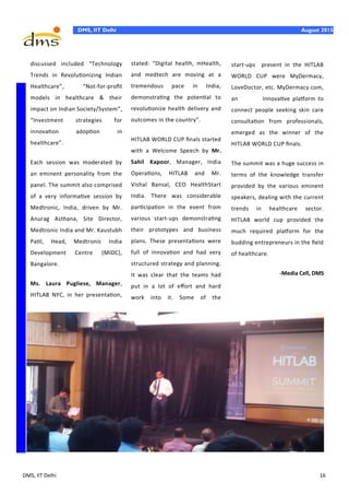 DMS, IIT Delhi 16
DMS, IIT Delhi August 2015
discussed included “Technology
Trends in Revolutionizing Indian
Healthcare”, “Not-for-profit
models in healthcare & their
impact on Indian Society/System”,
“Investment strategies for
innovation adoption in
healthcare”.
Each session was moderated by
an eminent personality from the
panel. The summit also comprised
of a very informative session by
Medtronic, India, driven by Mr.
Anurag Asthana, Site Director,
Medtronic India and Mr. Kaustubh
Patil, Head, Medtronic India
Development Centre (MIDC),
Bangalore.
Ms. Laura Pugliese, Manager,
HITLAB NYC, in her presentation,
stated: “Digital health, mHealth,
and medtech are moving at a
tremendous pace in India,
demonstrating the potential to
revolutionize health delivery and
outcomes in the country".
HITLAB WORLD CUP finals started
with a Welcome Speech by Mr.
Sahil Kapoor, Manager, India
Operations, HITLAB and Mr.
Vishal Bansal, CEO HealthStart
India. There was considerable
participation in the event from
various start-ups demonstrating
their prototypes and business
plans. These presentations were
full of innovation and had very
structured strategy and planning.
It was clear that the teams had
put in a lot of effort and hard
work into it. Some of the
start-ups present in the HITLAB
WORLD CUP were MyDermacy,
LoveDoctor, etc. MyDermacy.com,
an innovative platform to
connect people seeking skin care
consultation from professionals,
emerged as the winner of the
HITLAB WORLD CUP finals.
The summit was a huge success in
terms of the knowledge transfer
provided by the various eminent
speakers, dealing with the current
trends in healthcare sector.
HITLAB world cup provided the
much required platform for the
budding entrepreneurs in the field
of healthcare.
-Media Cell, DMS
 