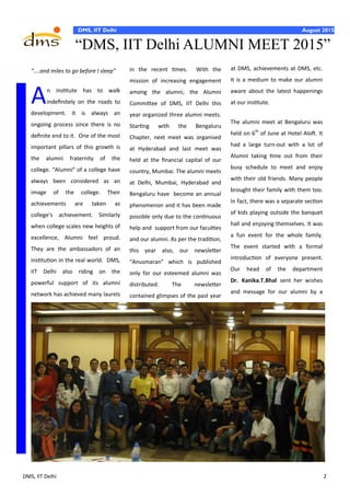 DMS, IIT Delhi 2
August 2015DMS, IIT Delhi August 2015
at DMS, achievements at DMS, etc.
It is a medium to make our alumni
aware about the latest happenings
at our institute.
The alumni meet at Bengaluru was
held on 6th
of June at Hotel Aloft. It
had a large turn-out with a lot of
Alumni taking time out from their
busy schedule to meet and enjoy
with their old friends. Many people
brought their family with them too.
In fact, there was a separate section
of kids playing outside the banquet
hall and enjoying themselves. It was
a fun event for the whole family.
The event started with a formal
introduction of everyone present.
Our head of the department
Dr. Kanika.T.Bhal sent her wishes
and message for our alumni by a
“....and miles to go before I sleep”
An institute has to walk
indefinitely on the roads to
development. It is always an
ongoing process since there is no
definite end to it. One of the most
important pillars of this growth is
the alumni fraternity of the
college. “Alumni” of a college have
always been considered as an
image of the college. Their
achievements are taken as
college’s achievement. Similarly
when college scales new heights of
excellence, Alumni feel proud.
They are the ambassadors of an
institution in the real world. DMS,
IIT Delhi also riding on the
powerful support of its alumni
network has achieved many laurels
in the recent times. With the
mission of increasing engagement
among the alumni, the Alumni
Committee of DMS, IIT Delhi this
year organized three alumni meets.
Starting with the Bengaluru
Chapter, next meet was organised
at Hyderabad and last meet was
held at the financial capital of our
country, Mumbai. The alumni meets
at Delhi, Mumbai, Hyderabad and
Bengaluru have become an annual
phenomenon and it has been made
possible only due to the continuous
help and support from our faculties
and our alumni. As per the tradition,
this year also, our newsletter
“Anusmaran” which is published
only for our esteemed alumni was
distributed. The newsletter
contained glimpses of the past year
“DMS, IIT Delhi ALUMNI MEET 2015”
 