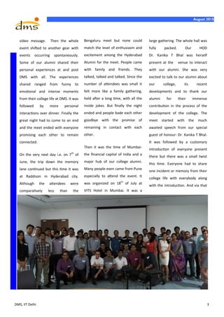 DMS, IIT Delhi 3
August 2015
video message. Then the whole
event shifted to another gear with
events occurring spontaneously.
Some of our alumni shared their
personal experiences at and post
DMS with all. The experiences
shared ranged from funny to
emotional and intense moments
from their college life at DMS. It was
followed by more personal
interactions over dinner. Finally the
great night had to come to an end
and the meet ended with everyone
promising each other to remain
connected.
On the very next day i.e. on 7th
of
June, the trip down the memory
lane continued but this time it was
at Raddison in Hyderabad city.
Although the attendees were
comparatively less than the
Bengaluru meet but none could
match the level of enthusiasm and
excitement among the Hyderabad
Alumni for the meet. People came
with family and friends. They
talked, talked and talked. Since the
number of attendees was small it
felt more like a family gathering,
held after a long time, with all the
inside jokes. But finally the night
ended and people bade each other
goodbye with the promise of
remaining in contact with each
other.
Then it was the time of Mumbai-
the financial capital of India and a
major hub of our college alumni.
Many people even came from Pune
especially to attend the event. It
was organized on 18th
of July at
VITS Hotel in Mumbai. It was a
large gathering. The whole hall was
fully packed. Our HOD
Dr. Kanika T Bhal was herself
present at the venue to interact
with our alumni. She was very
excited to talk to our alumni about
our college, its recent
developments and to thank our
alumni for their immense
contribution in the process of the
development of the college. The
meet started with the much
awaited speech from our special
guest of honour- Dr. Kanika T Bhal.
It was followed by a customary
introduction of everyone present
there but there was a small twist
this time. Everyone had to share
one incident or memory from their
college life with everybody along
with the introduction. And via that
 