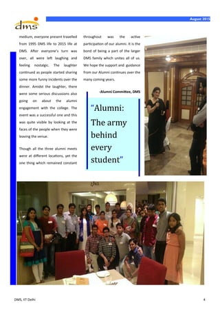 DMS, IIT Delhi 4
August 2015
medium, everyone present travelled
from 1995 DMS life to 2015 life at
DMS. After everyone’s turn was
over, all were left laughing and
feeling nostalgic. The laughter
continued as people started sharing
some more funny incidents over the
dinner. Amidst the laughter, there
were some serious discussions also
going on about the alumni
engagement with the college. The
event was a successful one and this
was quite visible by looking at the
faces of the people when they were
leaving the venue.
Though all the three alumni meets
were at different locations, yet the
one thing which remained constant
throughout was the active
participation of our alumni. It is the
bond of being a part of the larger
DMS family which unites all of us.
We hope the support and guidance
from our Alumni continues over the
many coming years.
-Alumni Committee, DMS
“Alumni:
The army
behind
every
student”
 