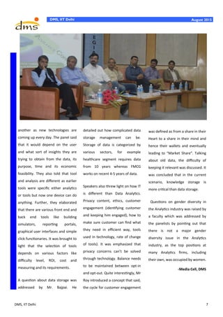 DMS, IIT Delhi 7
DMS, IIT Delhi August 2015
another as new technologies are
coming up every day. The panel said
that it would depend on the user
and what sort of insights they are
trying to obtain from the data, its
purpose, time and its economic
feasibility. They also told that tool
and analysis are different as earlier
tools were specific either analytics
or tools but now one device can do
anything. Further, they elaborated
that there are various front end and
back end tools like building
simulators, reporting portals,
graphical user interfaces and simple
click functionaries. It was brought to
light that the selection of tools
depends on various factors like
difficulty level, ROI, cost and
measuring and its requirements.
A question about data storage was
addressed by Mr. Bajpai. He
detailed out how complicated data
storage management can be.
Storage of data is categorized by
various sectors, for example
healthcare segment requires data
from 10 years whereas FMCG
works on recent 4-5 years of data.
Speakers also threw light on how IT
is different than Data Analytics.
Privacy content, ethics, customer
engagement (identifying customer
and keeping him engaged), how to
make sure customer can find what
they need in efficient way, tools
used in technology, rate of change
of tools). It was emphasized that
privacy concerns can’t be solved
through technology. Balance needs
to be maintained between opt-in
and opt-out. Quite interestingly, Mr
Roy introduced a concept that said,
the cycle for customer engagement
was defined as from a share in their
Heart to a share in their mind and
hence their wallets and eventually
leading to “Market Share”. Talking
about old data, the difficulty of
keeping it relevant was discussed. It
was concluded that in the current
scenario, knowledge storage is
more critical than data storage.
Questions on gender diversity in
the Analytics industry was raised by
a faculty which was addressed by
the panelists by pointing out that
there is not a major gender
diversity issue in the Analytics
industry, as the top positions at
many Analytics firms, including
their own, was occupied by women.
-Media Cell, DMS
 