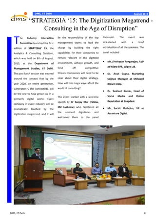 DMS, IIT Delhi 8
DMS, IIT Delhi August 2015
discussion. The event was
kick-started with a brief
introduction of all the speakers. The
panel included
 Mr. Srinivasan Rengarajan, AVP
at Wipro BPS, Wipro Ltd.
 Dr. Ansh Gupta, Marketing
Science Manager at Millward
Brown India.
 Dr. Sushant Kumar, Head of
Social Media and Online
Reputation at Snapdeal.
 Mr. Suchit Malhotra, VP at
Accenture Digital.
The Industry Interaction
Committee launched the first
edition of STRATEGIA’ 15, the
Analytics & Consulting Conclave,
which was held on 8th of August,
2015, at the Department of
Management Studies, IIT Delhi.
The post lunch session was weaved
around the concept that by the
year 2020, an entire generation,
Generation C (for connected), will
be the one to have grown up in a
primarily digital world. Every
company in every industry will be
dramatically touched by the
digitization megatrend, and it will
be the responsibility of the top
management teams to lead the
charge by building the right
capabilities for their companies to
remain relevant in the digitized
environment, achieve growth, and
fend off competitive
threats. Companies will need to be
clear about their digital strategy.
How will this mega wave affect the
world of consulting?
The event started with a welcome
speech by Dr Sanjay Dhir (Fellow,
IIM Lucknow) who facilitated all
the eminent dignitaries and
welcomed them to the panel
“STRATEGIA ‘15: The Digitization Megatrend -
Consulting in the Age of Disruption”
 