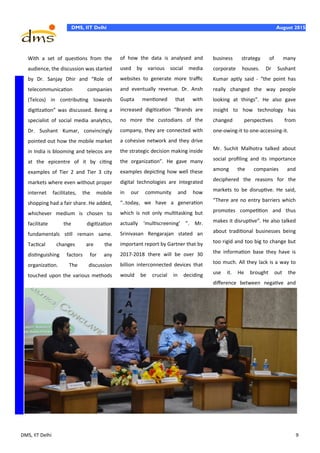 DMS, IIT Delhi 9
August 2015DMS, IIT Delhi August 2015
With a set of questions from the
audience, the discussion was started
by Dr. Sanjay Dhir and “Role of
telecommunication companies
(Telcos) in contributing towards
digitization” was discussed. Being a
specialist of social media analytics,
Dr. Sushant Kumar, convincingly
pointed out how the mobile market
in India is blooming and telecos are
at the epicentre of it by citing
examples of Tier 2 and Tier 3 city
markets where even without proper
internet facilitates, the mobile
shopping had a fair share. He added,
whichever medium is chosen to
facilitate the digitization
fundamentals still remain same.
Tactical changes are the
distinguishing factors for any
organization. The discussion
touched upon the various methods
of how the data is analysed and
used by various social media
websites to generate more traffic
and eventually revenue. Dr. Ansh
Gupta mentioned that with
increased digitization “Brands are
no more the custodians of the
company, they are connected with
a cohesive network and they drive
the strategic decision making inside
the organization”. He gave many
examples depicting how well these
digital technologies are integrated
in our community and how
“..today, we have a generation
which is not only multitasking but
actually ‘multiscreening’ ”. Mr.
Srinivasan Rengarajan stated an
important report by Gartner that by
2017-2018 there will be over 30
billion interconnected devices that
would be crucial in deciding
business strategy of many
corporate houses. Dr Sushant
Kumar aptly said - “the point has
really changed the way people
looking at things”. He also gave
insight to how technology has
changed perspectives from
one-owing-it to one-accessing-it.
Mr. Suchit Malhotra talked about
social profiling and its importance
among the companies and
deciphered the reasons for the
markets to be disruptive. He said,
“There are no entry barriers which
promotes competition and thus
makes it disruptive”. He also talked
about traditional businesses being
too rigid and too big to change but
the information base they have is
too much. All they lack is a way to
use it. He brought out the
difference between negative and
 