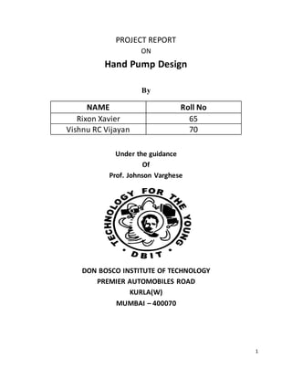 1
PROJECT REPORT
ON
Hand Pump Design
By
NAME Roll No
Rixon Xavier 65
Vishnu RC Vijayan 70
Under the guidance
Of
Prof. Johnson Varghese
DON BOSCO INSTITUTE OF TECHNOLOGY
PREMIER AUTOMOBILES ROAD
KURLA(W)
MUMBAI – 400070
 