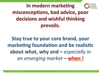 In 
modern 
marke6ng 
misconcep6ons, 
bad 
advice, 
poor 
decisions 
and 
wishful 
thinking 
prevails. 
Stay 
true 
to 
your 
core 
brand, 
your 
marke6ng 
founda6on 
and 
be 
realis6c 
about 
what, 
why 
and 
– 
especially 
in 
an 
emerging 
market 
– 
when 
! 
 