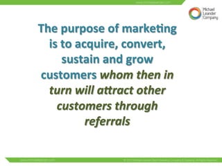 The 
purpose 
of 
marke6ng 
is 
to 
acquire, 
convert, 
sustain 
and 
grow 
customers 
whom 
then 
in 
turn 
will 
a0ract 
other 
customers 
through 
referrals 
 