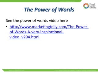 The 
Power 
of 
Words 
See 
the 
power 
of 
words 
video 
here 
• hNp://www.marke3ngtelly.com/The-­‐Power-­‐ 
of-­‐Words-­‐A-­‐very-­‐inspira3onal-­‐ 
video_v294.html 
 