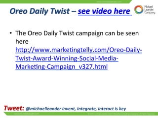 Oreo 
Daily 
Twist 
– 
see 
video 
here 
• The 
here 
hNp://www.marke3ngtelly.com/Oreo-­‐Daily-­‐ 
Twist-­‐Award-­‐Winning-­‐Social-­‐Media-­‐ 
Marke3ng-­‐Campaign_v327.html 
Tweet: 
Oreo 
Daily 
Twist 
campaign 
can 
be 
seen 
@michaelleander 
invent, 
integrate, 
interact 
is 
key 
 