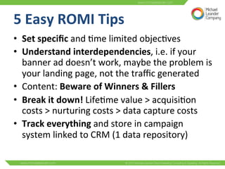 5 
Easy 
ROMI 
Tips 
• Set 
specific 
and 
3me 
limited 
objec3ves 
• Understand 
interdependencies, 
i.e. 
if 
your 
banner 
ad 
doesn’t 
work, 
maybe 
the 
problem 
is 
your 
landing 
page, 
not 
the 
traffic 
generated 
• Content: 
Beware 
of 
Winners 
& 
Fillers 
• Break 
it 
down! 
Life3me 
value 
> 
acquisi3on 
costs 
> 
nurturing 
costs 
> 
data 
capture 
costs 
• Track 
everything 
and 
store 
in 
campaign 
system 
linked 
to 
CRM 
(1 
data 
repository) 
 