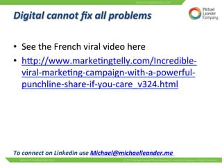 Digital 
cannot 
fix 
all 
problems 
• See 
the 
French 
viral 
video 
here 
• hNp://www.marke3ngtelly.com/Incredible-­‐ 
viral-­‐marke3ng-­‐campaign-­‐with-­‐a-­‐powerful-­‐ 
punchline-­‐share-­‐if-­‐you-­‐care_v324.html 
To 
connect 
on 
Linkedin 
use 
Michael@michaelleander.me 
 