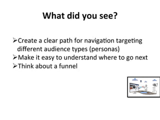 What 
did 
you 
see? 
Ø Create 
a 
clear 
path 
for 
naviga3on 
targe3ng 
different 
audience 
types 
(personas) 
Ø Make 
it 
easy 
to 
understand 
where 
to 
go 
next 
Ø Think 
about 
a 
funnel 
 