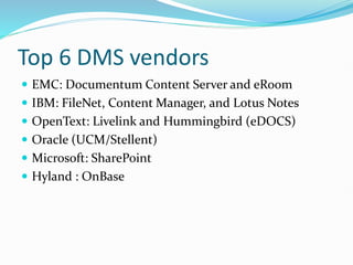 Top 6 DMS vendors
 EMC: Documentum Content Server and eRoom
 IBM: FileNet, Content Manager, and Lotus Notes
 OpenText: Livelink and Hummingbird (eDOCS)
 Oracle (UCM/Stellent)
 Microsoft: SharePoint
 Hyland : OnBase
 
