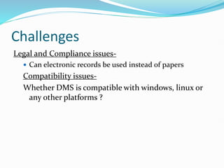 Challenges
Legal and Compliance issues-
 Can electronic records be used instead of papers
Compatibility issues-
Whether DMS is compatible with windows, linux or
any other platforms ?
 