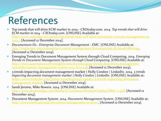 References
 Top trends that will drive ECM market in 2014 - CXOtoday.com. 2014. Top trends that will drive
ECM market in 2014 - CXOtoday.com. [ONLINE] Available at:
http://www.cxotoday.com/story/top-trends-that-will-drive-enterprise-content-management-in-
2014/. [Accessed 12 December 2014].
 Documentum D2 - Enterprise Document Management - EMC. [ONLINE] Available at:
http://india.emc.com/enterprise-content-management/documentum-d2.htm#!offerings.
[Accessed 12 December 2014].
 Emerging Trends in Document Management System through Cloud Computing. 2014. Emerging
Trends in Document Management System through Cloud Computing. [ONLINE] Available at:
http://www.datamatics.com/insights/articles/emerging-trends-document-management-
systemdocument-management-system-way-forward. [Accessed 12 December 2014].
 3 trends impacting document management market | Holly Condon | LinkedIn. 2014. 3 trends
impacting document management market | Holly Condon | LinkedIn. [ONLINE] Available at:
https://www.linkedin.com/pulse/20140829131235-546365-3-trends-impacting-document-
management-market. [Accessed 12 December 2014].
 Sandi Jerome, Mike Bowers. 2014. [ONLINE] Available at:
http://www.dealersedge.com/Media/E-CommerceProductCatalog/DB16_0.pdf. [Accessed 12
December 2014].
 Document Management System. 2014. Document Management System. [ONLINE] Available at:
http://www.itinfo.am/eng/document-management-system/. [Accessed 12 December 2014].
 