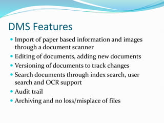 DMS Features
 Import of paper based information and images
through a document scanner
 Editing of documents, adding new documents
 Versioning of documents to track changes
 Search documents through index search, user
search and OCR support
 Audit trail
 Archiving and no loss/misplace of files
 