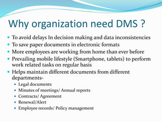 Why organization need DMS ?
 To avoid delays In decision making and data inconsistencies
 To save paper documents in electronic formats
 More employees are working from home than ever before
 Prevailing mobile lifestyle (Smartphone, tablets) to perform
work related tasks on regular basis
 Helps maintain different documents from different
departments-
 Legal documents
 Minutes of meetings/ Annual reports
 Contracts/ Agreement
 Renewal/Alert
 Employee records/ Policy management
 