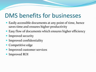 DMS benefits for businesses
 Easily accessible documents at any point of time, hence
saves time and ensures higher productivity
 Easy flow of documents which ensures higher efficiency
 Improved security
 Improved confidentiality
 Competitive edge
 Improved customer services
 Improved ROI
 