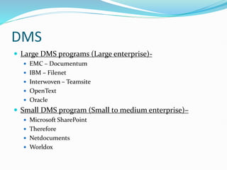 DMS
 Large DMS programs (Large enterprise)-
 EMC – Documentum
 IBM – Filenet
 Interwoven – Teamsite
 OpenText
 Oracle
 Small DMS program (Small to medium enterprise)–
 Microsoft SharePoint
 Therefore
 Netdocuments
 Worldox
 