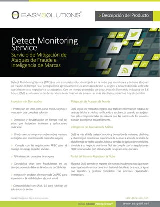 Detect Monitoring Service (DMS) es una completa solución alojada en la nube que monitorea y detiene ataques
de fraude en tiempo real, persiguiendo agresivamente las amenazas desde su origen y desactivándolas antes de
que afecten a su negocio y a sus usuarios. Con un tiempo promedio de desactivación líder en la industria de 3.6
horas, DMS es el servicio de detección y desactivación de amenazas más efectivo y proactivo hoy disponible.
Aspectos más Destacados:
> Protección de sitios web, canal móvil, tarjetas y
marcas en una completa solución
> Detección y desactivación en tiempo real de
sitios que hospeden malware y aplicaciones
maliciosas
> Brinda alertas tempranas sobre robos masivos
de tarjetas con monitoreo de mercados negros
> Cumple con las regulaciones FFIEC para el
manejo de riesgo en redes sociales
> 76% detección proactiva de ataques
> Deshabilita sitios web fraudulentos en un
tiempo promedio líder en la industria de 3.6 horas
> Integración de datos de reporte de DMARC para
incrementar la visibilidad en el canal email
> Compatibilidad con SAML 2.0 para habilitar un
solo inicio de sesión
> Descripción del Producto
Detect Monitoring
Service
Servicio de Mitigación de
Ataques de Fraude e
Inteligencia de Marcas
Mitigación de Ataques de Fraude
DMS vigila los mercados negros que traﬁcan información robada de
tarjetas débito y crédito, notiﬁcando a sus bancos cuando sus tarjetas
han sido comprometidas de manera que las cuentas de los usuarios
puedan protegerse proactivamente.
Inteligencia de Amenazas de Marca
DMS va más allá de la desactivación y detección de malware, phishing
y pharming al monitorear menciones de su marca a través de miles de
plataformas de redes sociales, blogs y tiendas de aplicaciones móviles,
dándole a su negocio una forma fácil de cumplir con las regulaciones
FFIEC relacionadas con el manejo de riesgo en redes sociales.
Portal del Usuario Alojado en la Nube
El portal DMS permite el reporte de nuevos incidentes para que sean
investigados y brinda acceso a un historial detallado de casos, al igual
que reportes y gráﬁcos completos con extensas capacidades
interactivas.
TOTAL FRAUD PROTECTION® www.easysol.net
Copyright © Easy Solutions, Todos los derechos reservados. sales@easysol.net
 