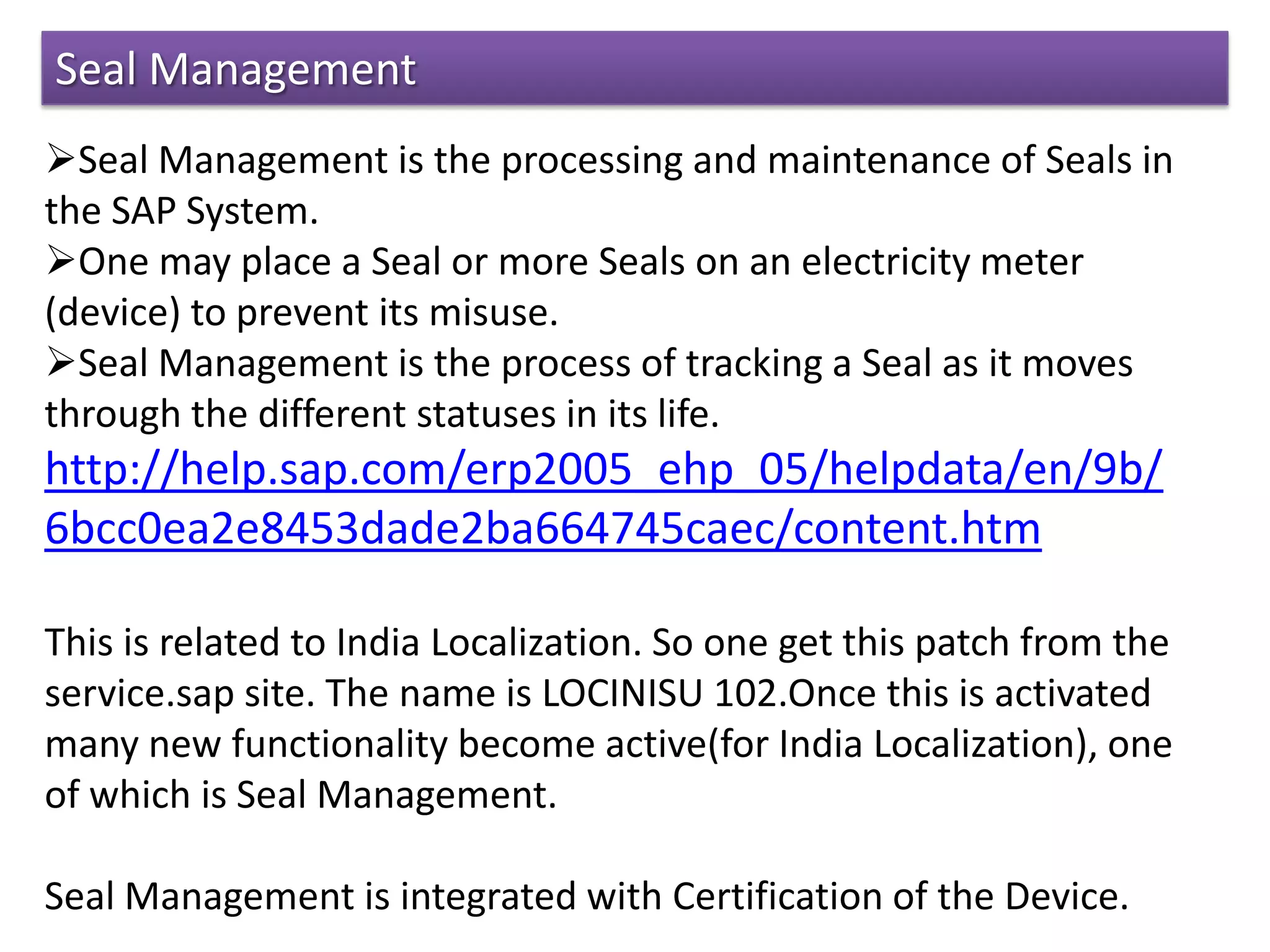 Seal Management
Seal Management is the processing and maintenance of Seals in
the SAP System.
One may place a Seal or more Seals on an electricity meter
(device) to prevent its misuse.
Seal Management is the process of tracking a Seal as it moves
through the different statuses in its life.
http://help.sap.com/erp2005_ehp_05/helpdata/en/9b/
6bcc0ea2e8453dade2ba664745caec/content.htm
This is related to India Localization. So one get this patch from the
service.sap site. The name is LOCINISU 102.Once this is activated
many new functionality become active(for India Localization), one
of which is Seal Management.
Seal Management is integrated with Certification of the Device.