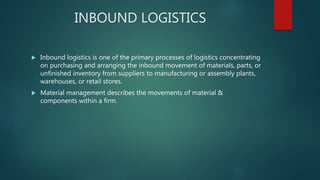 INBOUND LOGISTICS
 Inbound logistics is one of the primary processes of logistics concentrating
on purchasing and arranging the inbound movement of materials, parts, or
unfinished inventory from suppliers to manufacturing or assembly plants,
warehouses, or retail stores.
 Material management describes the movements of material &
components within a firm.
 