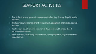 SUPPORT ACTIVITIES
 Firm infrastructure: general management, planning, finance, legal, investor
relations;
 Human resource management: recruitment, education, promotion, reward
systems;
 Technology development: research & development, IT, product and
process development;
 Procurement: purchasing raw materials, lease properties, supplier contract
negotiations.
 