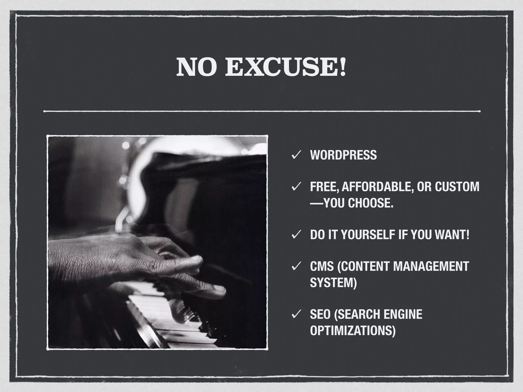 NO EXCUSE! 
WORDPRESS 
FREE, AFFORDABLE, OR CUSTOM 
—YOU CHOOSE. 
DO IT YOURSELF IF YOU WANT! 
CMS (CONTENT MANAGEMENT 
SYSTEM) 
SEO (SEARCH ENGINE 
OPTIMIZATIONS) 
 