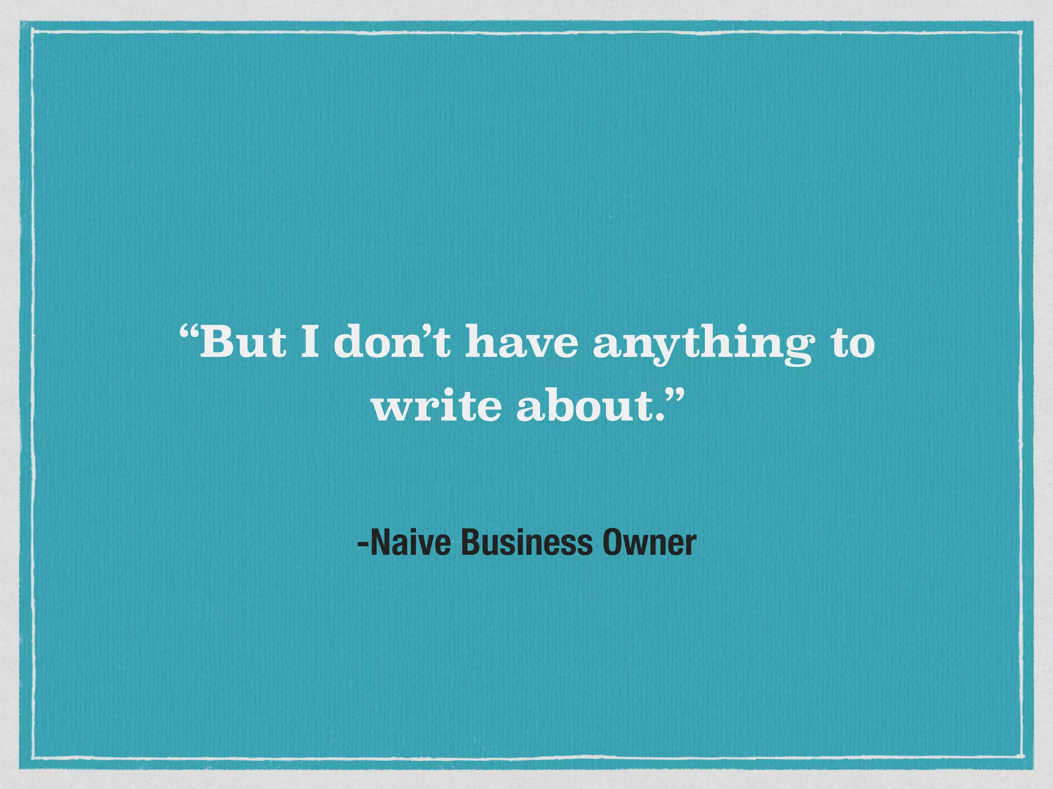 “But I don’t have anything to 
write about.” 
-Naive Business Owner 
 