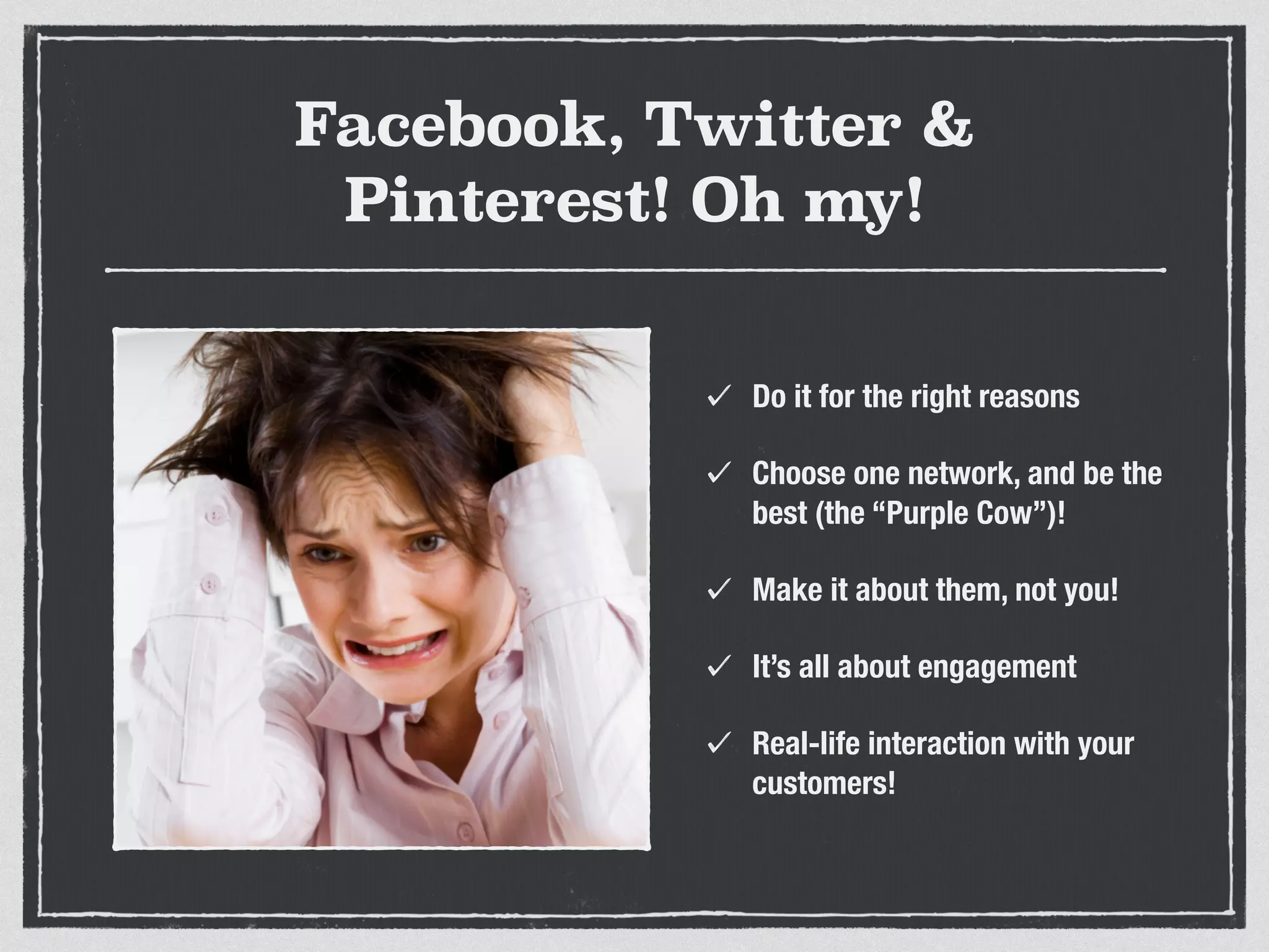 Facebook, Twitter & 
Pinterest! Oh my! 
Do it for the right reasons 
Choose one network, and be the 
best (the “Purple Cow”)! 
Make it about them, not you! 
It’s all about engagement 
Real-life interaction with your 
customers! 
 