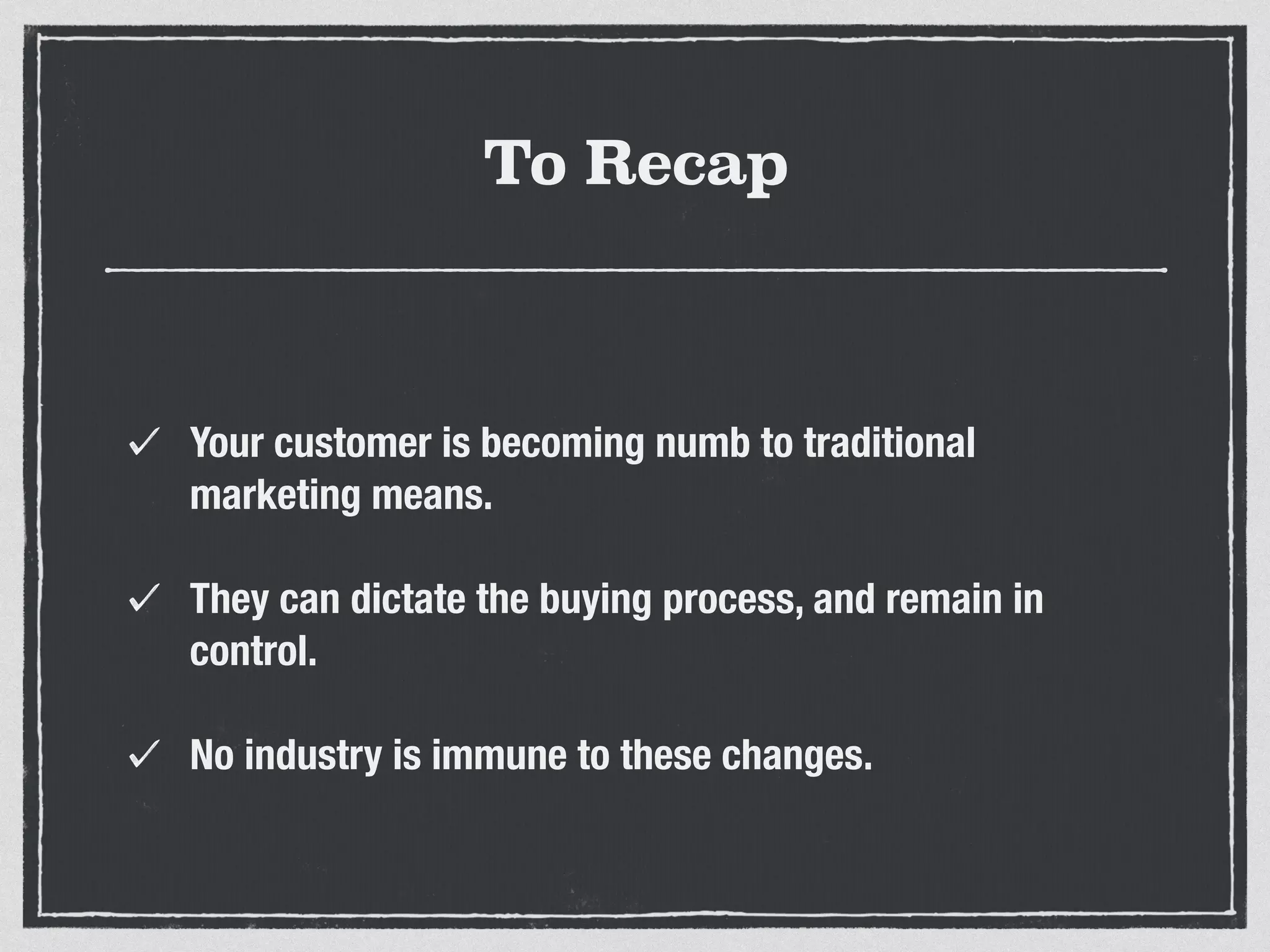 To Recap 
Your customer is becoming numb to traditional 
marketing means. 
They can dictate the buying process, and remain in 
control. 
No industry is immune to these changes. 
 