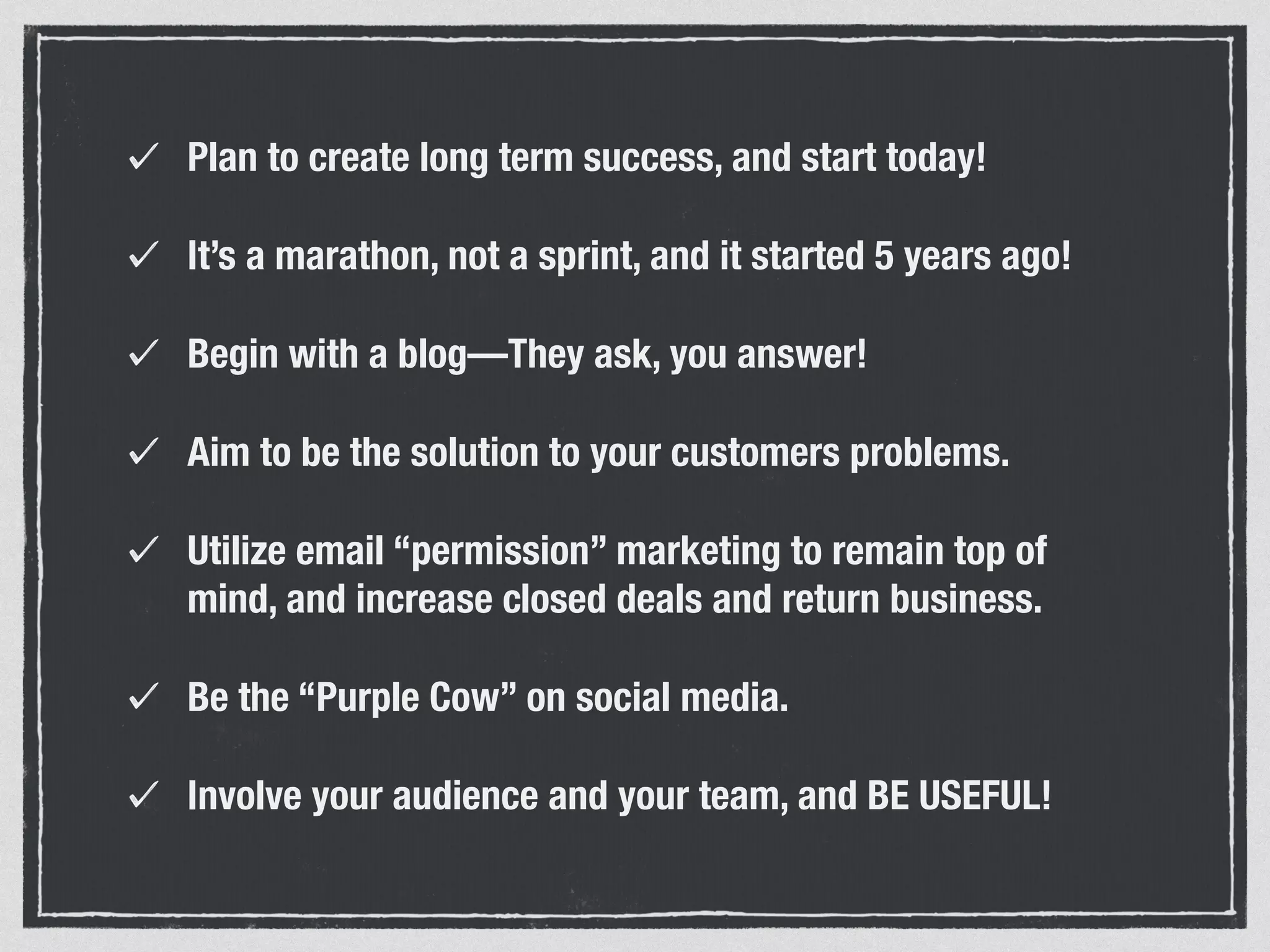 Plan to create long term success, and start today! 
It’s a marathon, not a sprint, and it started 5 years ago! 
Begin with a blog—They ask, you answer! 
Aim to be the solution to your customers problems. 
Utilize email “permission” marketing to remain top of 
mind, and increase closed deals and return business. 
Be the “Purple Cow” on social media. 
Involve your audience and your team, and BE USEFUL! 
 