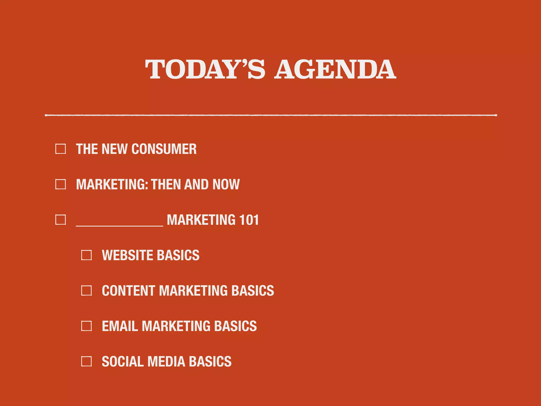 TODAY’S AGENDA 
THE NEW CONSUMER 
MARKETING: THEN AND NOW 
____________ MARKETING 101 
WEBSITE BASICS 
CONTENT MARKETING BASICS 
EMAIL MARKETING BASICS 
SOCIAL MEDIA BASICS 
 