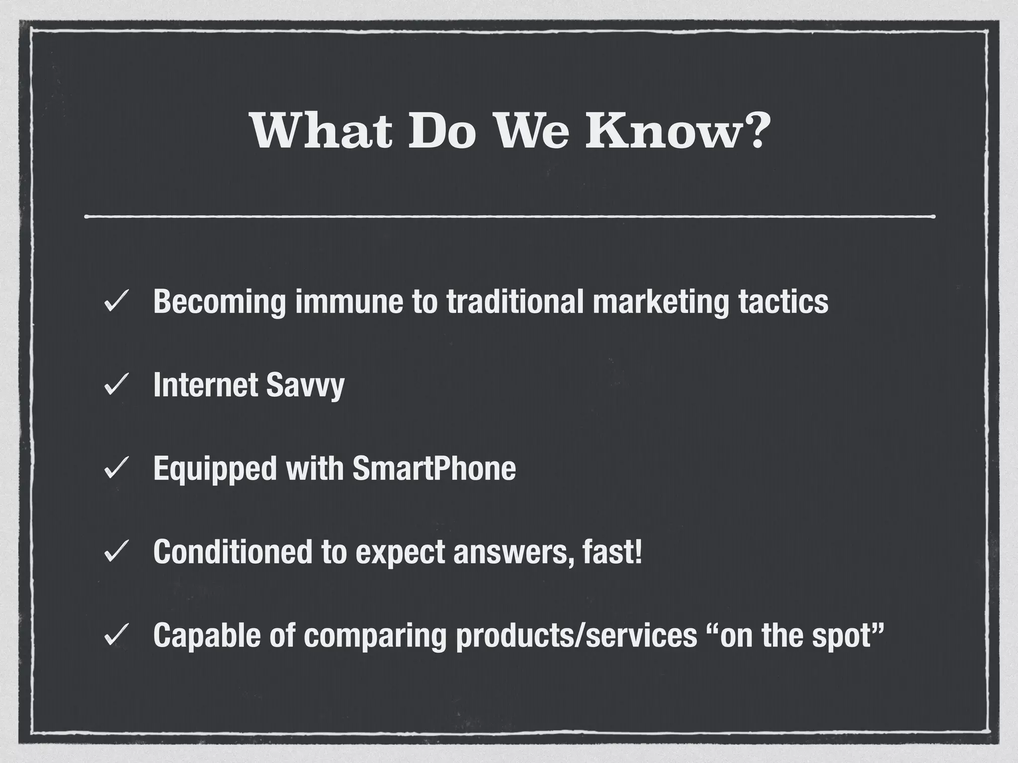 What Do We Know? 
Becoming immune to traditional marketing tactics 
Internet Savvy 
Equipped with SmartPhone 
Conditioned to expect answers, fast! 
Capable of comparing products/services “on the spot” 
 
