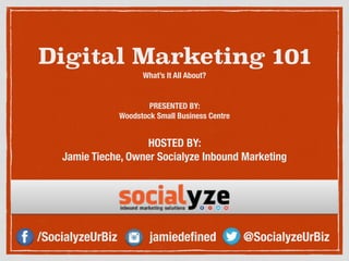 Digital Marketing 101 
What’s It All About? 
PRESENTED BY: 
Woodstock Small Business Centre 
HOSTED BY: 
Jamie Tieche, Owner Socialyze Inbound Marketing 
/SocialyzeUrBiz jamiedefined @SocialyzeUrBiz 
 