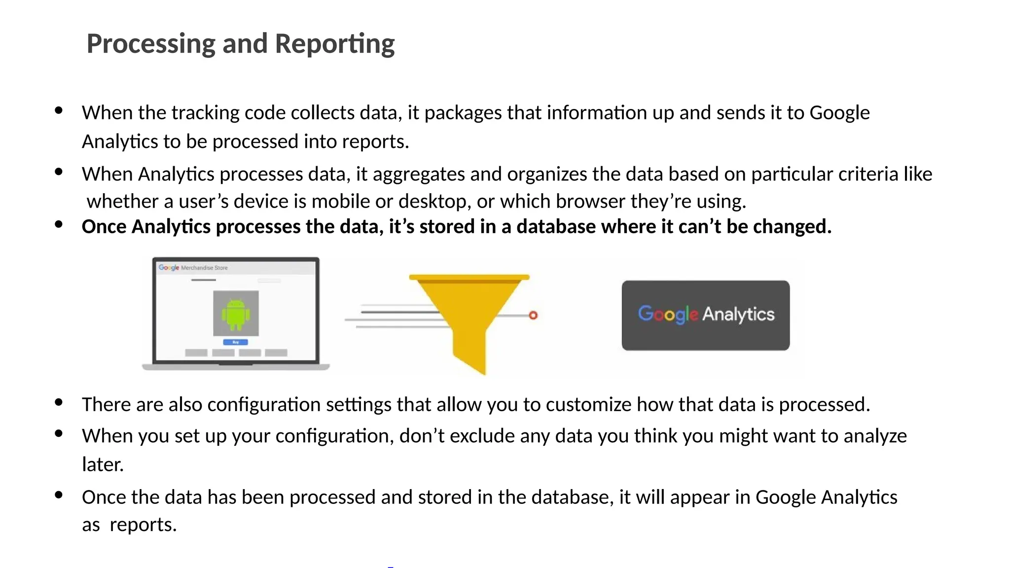 Processing and Reporting
• When the tracking code collects data, it packages that information up and sends it to Google
Analytics to be processed into reports.
• When Analytics processes data, it aggregates and organizes the data based on particular criteria like
whether a user’s device is mobile or desktop, or which browser they’re using.
• Once Analytics processes the data, it’s stored in a database where it can’t be changed.
• There are also configuration settings that allow you to customize how that data is processed.
• When you set up your configuration, don’t exclude any data you think you might want to analyze
later.
• Once the data has been processed and stored in the database, it will appear in Google Analytics
as reports.
 