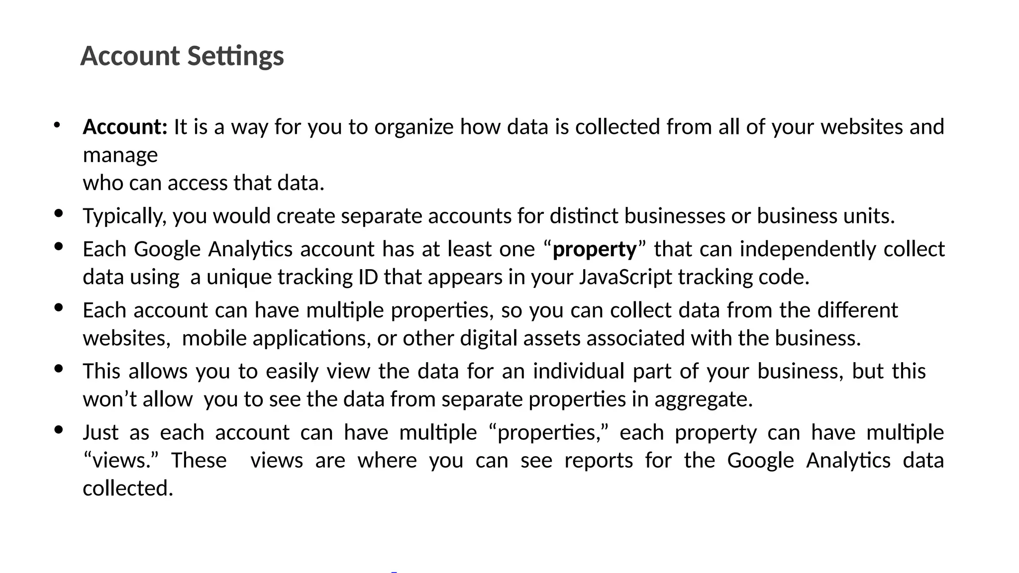 Account Settings
• Account: It is a way for you to organize how data is collected from all of your websites and
manage
who can access that data.
• Typically, you would create separate accounts for distinct businesses or business units.
• Each Google Analytics account has at least one “property” that can independently collect
data using a unique tracking ID that appears in your JavaScript tracking code.
• Each account can have multiple properties, so you can collect data from the different
websites, mobile applications, or other digital assets associated with the business.
• This allows you to easily view the data for an individual part of your business, but this
won’t allow you to see the data from separate properties in aggregate.
• Just as each account can have multiple “properties,” each property can have multiple
“views.” These views are where you can see reports for the Google Analytics data
collected.
 