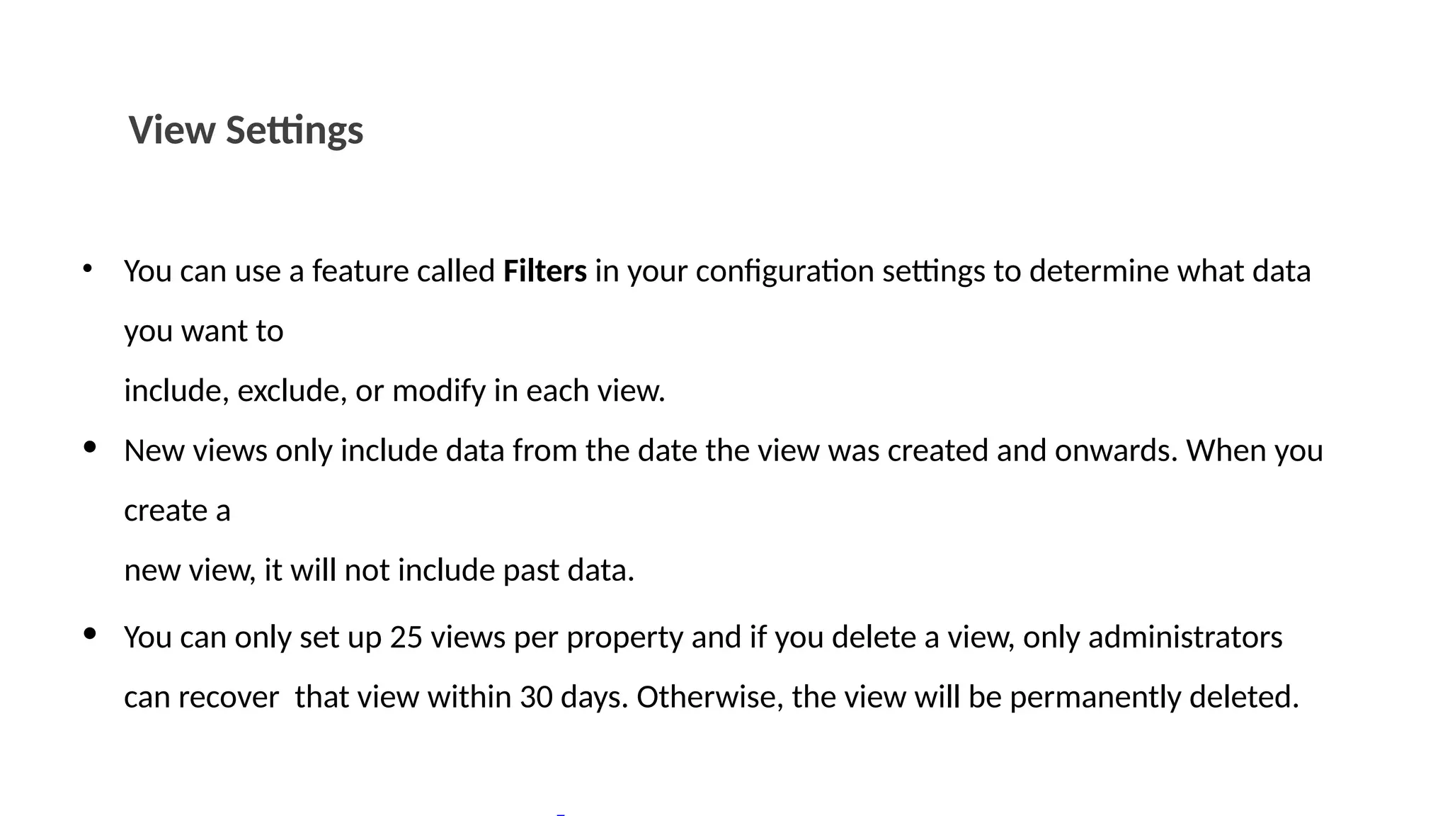 View Settings
• You can use a feature called Filters in your configuration settings to determine what data
you want to
include, exclude, or modify in each view.
• New views only include data from the date the view was created and onwards. When you
create a
new view, it will not include past data.
• You can only set up 25 views per property and if you delete a view, only administrators
can recover that view within 30 days. Otherwise, the view will be permanently deleted.
 