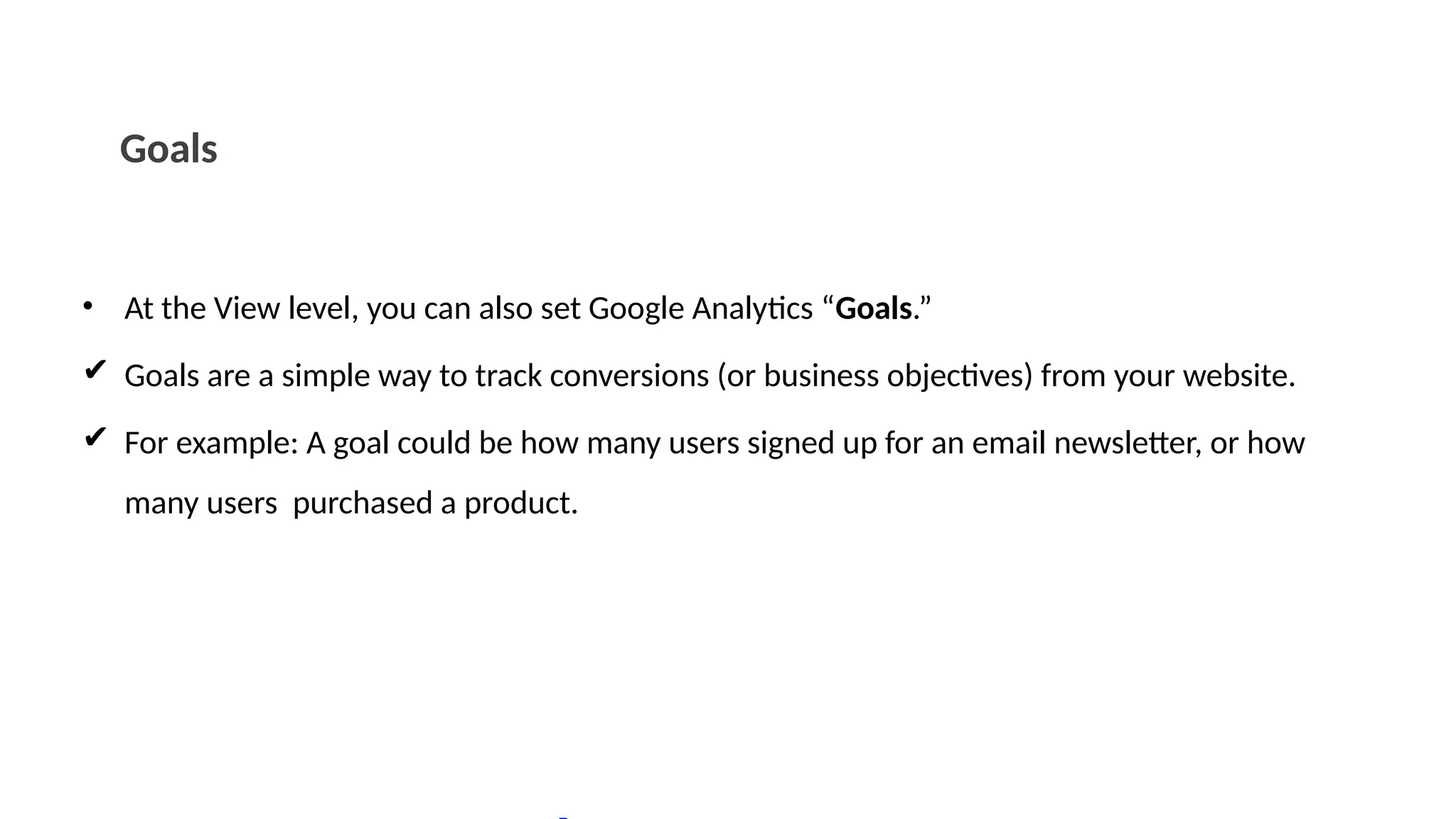 Goals
• At the View level, you can also set Google Analytics “Goals.”
✔ Goals are a simple way to track conversions (or business objectives) from your website.
✔ For example: A goal could be how many users signed up for an email newsletter, or how
many users purchased a product.
 